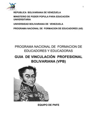 1
REPUBLICA BOLIVARIANA DE VENEZUELA
MINISTERIO DE PODER POPULA PARA EDUCACIÒN
UNIVERSITARIA
UNIVERSIDAD BOLIVARIANA DE VENEZUELA
PROGRAMA NACIONAL DE FORMACION DE EDUCADORES (AS)
PROGRAMA NACIONAL DE FORMACION DE
EDUCADORES Y EDUCADORAS
GUIA DE VINCULACIÓN PROFESIONAL
BOLIVARIANA (VPB)
EQUIPO DE PNFE
 