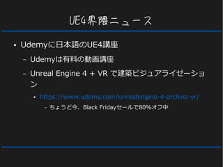 UE4界隈ニュース
● Udemyに日本語のUE4講座
– Udemyは有料の動画講座
– Unreal Engine 4 + VR で建築ビジュアライゼーショ
ン
● https://www.udemy.com/unrealengine-4-archviz-vr/
– ちょうど今、Black Fridayセールで80％オフ中
 