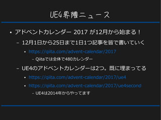 UE4界隈ニュース
● アドベントカレンダー 2017 が12月から始まる！
– 12月1日から25日まで1日1つ記事を皆で書いていく
● https://qiita.com/advent-calendar/2017
– Qiitaでは全体で480カレンダー
– UE4のアドベントカレンダーは2つ。既に埋まってる
● https://qiita.com/advent-calendar/2017/ue4
● https://qiita.com/advent-calendar/2017/ue4second
– UE4は2014年からやってます
 
