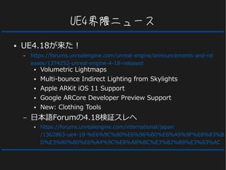 UE4界隈ニュース
● UE4.18が来た！
– https://forums.unrealengine.com/unreal-engine/announcements-and-rel
eases/1374252-unreal-engine-4-18-released
● Volumetric Lightmaps
● Multi-bounce Indirect Lighting from Skylights
● Apple ARKit iOS 11 Support
● Google ARCore Developer Preview Support
● New: Clothing Tools
– 日本語Forumの4.18検証スレへ
● https://forums.unrealengine.com/international/japan
/1362863-ue4-18-%E6%9C%80%E6%96%B0%E6%A9%9F%E8%83%B
D%E3%80%80%E6%A4%9C%E8%A8%BC%E3%82%B9%E3%83%AC
 