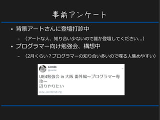 事前アンケート
● 背景アートさんに登壇打診中
– （アートな人、知り合い少ないので誰か登壇してください...）
● プログラマー向け勉強会、構想中
– （2月くらい？プログラマーの知り合い多いので喋る人集めやすい）
 