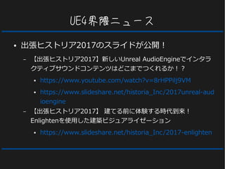 UE4界隈ニュース
● 出張ヒストリア2017のスライドが公開！
– 【出張ヒストリア2017】新しいUnreal AudioEngineでインタラ
クティブサウンドコンテンツはどこまでつくれるか！？
● https://www.youtube.com/watch?v=8rHPPilj9VM
● https://www.slideshare.net/historia_Inc/2017unreal-aud
ioengine
– 【出張ヒストリア2017】 建てる前に体験する時代到来！
Enlightenを使用した建築ビジュアライゼーション
● https://www.slideshare.net/historia_Inc/2017-enlighten
 