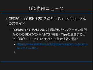 UE4界隈ニュース
● CEDEC+ KYUSHU 2017 のEpic Games Japanさん
のスライド
– [CEDEC+KYUSHU 2017] 最新モバイルゲームの実例
からみるUE4のモバイル向け機能・Tipsを全部まるっ
とご紹介！ + UE4.18 モバイル最新情報の紹介
● https://www.slideshare.net/EpicGamesJapan/cedeckyus
hu-2017-ue4tips
●
 