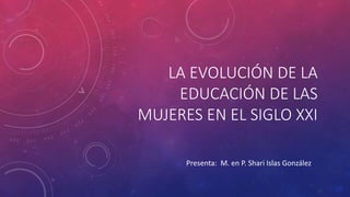 LA EVOLUCIÓN DE LA
EDUCACIÓN DE LAS
MUJERES EN EL SIGLO XXI
Presenta: M. en P. Shari Islas González
 