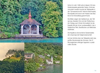 Schon im Jahr 1388 soll an diesem Ort eine
Gedenkkapelle gestanden haben. Erstmals
urkundlich erwähnt wurde die Tellskapelle in
der “Schweizerchronik” Heinrich Brennwalds.
Die Kapelle wird durch vier Fresken des Bas-
lers Ernst Stückelberg geschmückt.
Die Bilder zeigen den Apfelschuss, den Tell-
sprung, Gesslers Tod und den Rütlischwur.
Am Freitag nach Christi Himmelfahrt ist die
Kapelle Ziel der Urner Landeswallfahrt, die in
Gedächtnis Tells, Stauffachers und Melchtals
stattﬁndet.
Die Kapelle ist die kirchliche Gedenkstätte
der Ursprünge der Eidgenossenschaft.
Auf der Anhöhe über der Tellsplatte steht das
größte Glockenspiel der Schweiz. Die 37
Bronzeglocken erklingen tagsüber zu jeder
vollen Stunde.
10
 