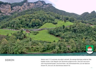 Sisikon wird 1173 erstmals urkundlich verbrieft. Die wenige Kilometer entfernte Tells-
kapelle wurde in das Wappen der Gemeinde aufgenommen. Das Dorf wird durch
zwei Hauptverkehrsadern durchschnitten: die Gotthardbahnlinie und die National-
strasse A4, die auch als Axenstrasse bekannt ist.
11
SISIKON
 