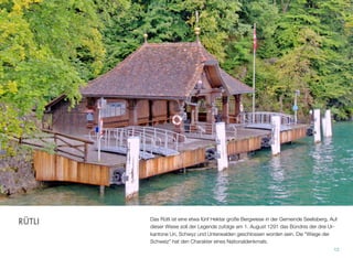 Das Rütli ist eine etwa fünf Hektar große Bergwiese in der Gemeinde Seelisberg. Auf
dieser Wiese soll der Legende zufolge am 1. August 1291 das Bündnis der drei Ur-
kantone Uri, Schwyz und Unterwalden geschlossen worden sein. Die “Wiege der
Schweiz” hat den Charakter eines Nationaldenkmals.
12
RÜTLI
 