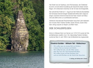 Hier ﬁndet man ein Gasthaus, eine Picknickwiese, den Dreiländer-
brunnen und eine kleine Ausstellung der Geschichte dieser stolzen
Region. Am einfachsten erreichbar ist der Ort über die Anlegestelle.
Seit Jahrzehnten ﬁndet am 1. August auf dem Rütli eine Bundesfeier
der Schweizer Gemeinnützigen Gesellschaft (SGG) statt. Aufgrund
einiger unschöner Vorkommnisse bei der Feier müssen sich Besu-
cher seit 2006 vorher um Zutrittskarten bemühen.
Zahlreiche internationale Persönlichkeiten besuchten oder befassten
sich mit dem Rütli. Friedrich Schiller, Queen Victoria, Queen Elisa-
beth, König Leopold von Bayern und Mark Twain.
DER SCHILLERFELSEN
Schon im Weissen Buch von Sarnen von 1470/1472 wurde der Fels
als Mythenstein erwähnt. Zum 100. Geburtstag Friedrich Schillers
wurde der Stein im Jahr 1859 in das Schillerdenkmal umgewandelt.
13
Friedrich Schiller - Wilhelm Tell - Rütlischwur
Wir wollen seyn ein einzig Volk von Brüdern,
in keiner Not uns trennen und Gefahr.
Wir wollen frei sein, wie die Väter waren,
eher den Tod, als in der Knechtschaft leben.
Wir wollen trauen auf den höchsten Gott
und uns nicht fürchten vor der Macht der Menschen.
2. Aufzug, am Schluss der 2. Szene
 