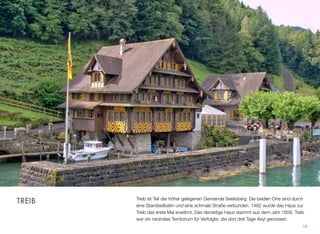 Treib ist Teil der höher gelegenen Gemeinde Seelisberg. Die beiden Orte sind durch
eine Standseilbahn und eine schmale Straße verbunden. 1482 wurde das Haus zur
Treib das erste Mal erwähnt. Das derzeitige Haus stammt aus dem Jahr 1658. Treib
war ein neutrales Territorium für Verfolgte, die dort drei Tage Asyl genossen.
16
TREIB
 