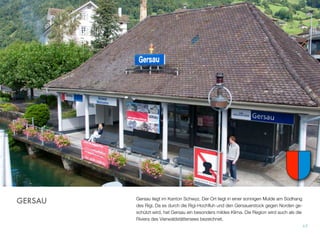 Gersau liegt im Kanton Schwyz. Der Ort liegt in einer sonnigen Mulde am Südhang
des Rigi. Da es durch die Rigi-Hochﬂuh und den Gersauerstock gegen Norden ge-
schützt wird, hat Gersau ein besonders mildes Klima. Die Region wird auch als die
Riviera des Vierwaldstättersees bezeichnet.
17
GERSAU
 
