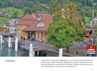 Vitznau liegt in der Bucht des Weggiserbeckens, am Südfuss der Rigi. Die Gemeinde
genießt aufgrund dieser besonderen geographischen Lage ein außergewöhnlich mil-
des Klima. Neben Wein wachsen hier auch Palmen. Die Rigi ist ein Bergmassiv, des-
sen höchster Gipfel mit knapp 1.800 m der Rigi Kulm ist.
20
VITZNAU
 