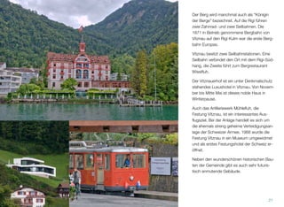 Der Berg wird manchmal auch als “Königin
der Berge” bezeichnet. Auf die Rigi führen
zwei Zahnrad- und zwei Seilbahnen. Die
1871 in Betrieb genommene Bergbahn von
Vitznau auf den Rigi Kulm war die erste Berg-
bahn Europas.
Vitznau besitzt zwei Seilbahnstationen. Eine
Seilbahn verbindet den Ort mit dem Rigi-Süd-
hang, die Zweite führt zum Bergrestaurant
Wissiﬂuh.
Der Vitznauerhof ist ein unter Denkmalschutz
stehendes Luxushotel in Vitznau. Von Novem-
ber bis Mitte Mai ist dieses noble Haus in
Winterpause.
Auch das Artilleriewerk Mühleﬂuh, die
Festung Vitznau, ist ein interessantes Aus-
ﬂugsziel. Bei der Anlage handelt es sich um
die ehemals streng geheime Verteidigungsan-
lage der Schweizer Armee. 1968 wurde die
Festung Vitznau in ein Museum umgewidmet
und als erstes Festungshotel der Schweiz er-
öffnet.
Neben den wunderschönen historischen Bau-
ten der Gemeinde gibt es auch sehr futuris-
tisch anmutende Gebäude.
21
 