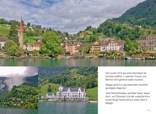 Hier wurde 1919 das erste Strandbad der
Schweiz eröffnet, in welchem Frauen und
Männer nicht getrennt baden mussten.
Weggis gehört zu den besonders steuerbe-
günstigten Regionen.
Viele Persönlichkeiten wie Mark Twain, Kaiser
Karl I. von Österreich und der russische Kom-
ponist Sergei Rachmaninow waren Gast in
Weggis.
23
 