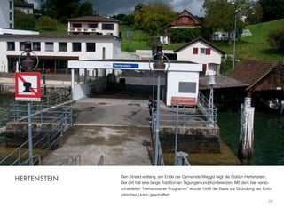 Den Strand entlang, am Ende der Gemeinde Weggis liegt die Station Hertenstein.
Der Ort hat eine lange Tradition an Tagungen und Konferenzen. Mit dem hier verab-
schiedeten “Hertensteiner Programm” wurde 1946 die Basis zur Gründung der Euro-
päischen Union geschaffen.
24
HERTENSTEIN
 