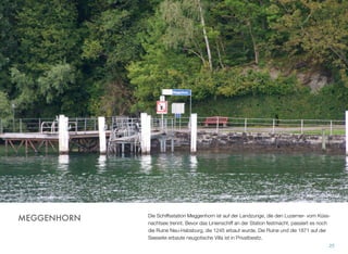 Die Schiffsstation Meggenhorn ist auf der Landzunge, die den Luzerner- vom Küss-
nachtsee trennt. Bevor das Linienschiff an der Station festmacht, passiert es noch
die Ruine Neu-Habsburg, die 1245 erbaut wurde. Die Ruine und die 1871 auf der
Seeseite erbaute neugotische Villa ist in Privatbesitz.
25
MEGGENHORN
 