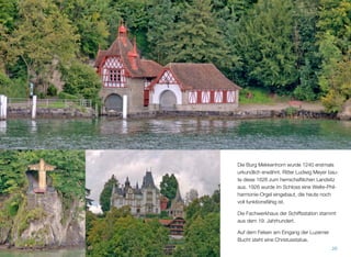 Die Burg Mekkenhorn wurde 1240 erstmals
urkundlich erwähnt. Ritter Ludwig Meyer bau-
te diese 1626 zum herrschaftlichen Landsitz
aus. 1926 wurde im Schloss eine Welte-Phil-
harmonie-Orgel eingebaut, die heute noch
voll funktionsfähig ist.
Die Fachwerkhaus der Schiffsstation stammt
aus dem 19. Jahrhundert.
Auf dem Felsen am Eingang der Luzerner
Bucht steht eine Christusstatue.
26
 