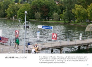 In der Nähe der Schiffsstation Verkehrshaus-Lido gibt es einen fantastischen Spiel-
platz für Kinder, der keine Wünsche offen lässt. Das Verkehrshaus selbst ist ein Muse-
um, Kino und Planetarium. Es beherbergt auch die Swiss Chocolate Adventure, ein
multimediales Spektakel organisiert von Lindt.
27
VERKEHRSHAUS-LIDO
 