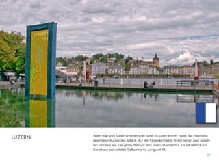 Wenn man vom Süden kommend per Schiff in Luzern eintrifft, bietet das Panorama
einen beeindruckenden Anblick. Auf den folgenden Seiten ﬁnden Sie ein paar Ansich-
ten vom See aus. Der große Platz vor dem Hafen, Busbahnhof, Hauptbahnhof und
Kunsthaus sind beliebte Treffpunkte für Jung und Alt.
28
LUZERN
 