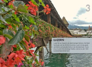 Luzern ist der Hauptort des gleichnamigen Kantons. Die Stadt
hat etwas mehr als 80.000 Einwohner, Luzern ist das gesell-
schaftliche und kulturelle Zentrum der Zentralschweiz. Touris-
mus in Luzern hat eine lange Tradition, die bis ins Jahr 1840
zurückverfolgt werden kann.
LUZERN
3
 