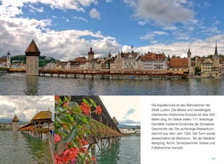 Die Kapellbrücke ist das Wahrzeichen der
Stadt Luzern. Die älteste und zweitlängste
überdachte Holzbrücke Europas ist über 200
Meter lang. Im Giebel stellen 111 dreieckige
Gemälde markante Eindrücke der Schweizer
Geschichte dar. Der achteckige Wasserturm
stammt aus dem Jahr 1300. Der Turm wurde
abwechselnd als Wachturm, Teil der Stadtbe-
festigung, Archiv, Schatzkammer, Kerker und
Folterkammer benutzt.
34
 