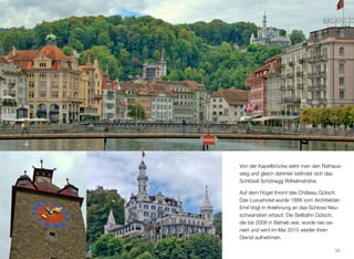 Von der Kapellbrücke sieht man den Rathaus-
steg und gleich dahinter beﬁndet sich das
Schlössli Schönegg Wilhelmshöhe.
Auf dem Hügel thront das Château Gütsch.
Das Luxushotel wurde 1888 vom Architekten
Emil Vogt in Anlehnung an das Schloss Neu-
schwanstein erbaut. Die Seilbahn Gütsch,
die bis 2008 in Betrieb war, wurde neu sa-
niert und wird im Mai 2015 wieder ihren
Dienst aufnehmen.
36
 