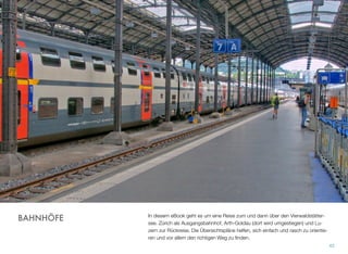 In diesem eBook geht es um eine Reise zum und dann über den Vierwaldstätter-
see. Zürich als Ausgangsbahnhof, Arth-Goldau (dort wird umgestiegen) und Lu-
zern zur Rückreise. Die Übersichtspläne helfen, sich einfach und rasch zu orientie-
ren und vor allem den richtigen Weg zu ﬁnden.
42
BAHNHÖFE
 