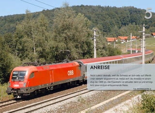 Nicht zuletzt deshalb, weil die Schweiz an sich sehr auf öffentli-
chen Verkehr abgestimmt ist, bietet sich die Anreise mit einem
Zug der ÖBB an. Die Eisenbahn ist aktueller denn je und ermög-
licht eine rundum entspannende Reise.
ANREISE
5
Foto: BAHNINDUSTRIE.at
 