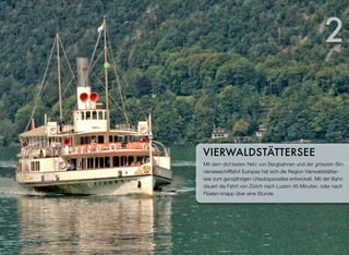 Mit dem dichtesten Netz von Bergbahnen und der grössten Bin-
nenseeschifffahrt Europas hat sich die Region Vierwaldstätter-
see zum ganzjährigen Urlaubsparadies entwickelt. Mit der Bahn
dauert die Fahrt von Zürich nach Luzern 45 Minuten, oder nach
Flüelen knapp über eine Stunde.
VIERWALDSTÄTTERSEE
2
 
