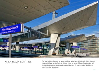Der Wiener Hauptbahnhof ist bestens auf die Reisenden abgestimmt. Durch die opti-
male Anbindung an das Netz der Wiener Linien ist er mit U-Bahn, Straßenbahn und
Bussen erreichbar. In regelmäßigen Abständen wird auch eine direkte Verbindung
zum Flughafen angeboten.
51
WIEN HAUPTBAHNHOF
 