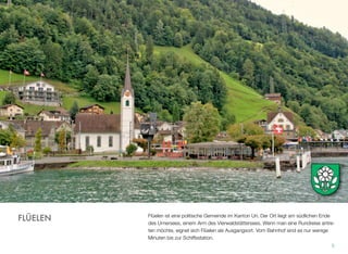 Flüelen ist eine politische Gemeinde im Kanton Uri. Der Ort liegt am südlichen Ende
des Urnersees, einem Arm des Vierwaldstättersees. Wenn man eine Rundreise antre-
ten möchte, eignet sich Flüelen als Ausgangsort. Vom Bahnhof sind es nur wenige
Minuten bis zur Schiffsstation.
5
FLÜELEN
 
