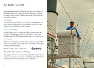 AM ENDE NOTIERT
Dieses eBook vermittelt Eindrücke der Zentralschweiz. Die Region
hat viel an Geschichte, Tradition und Erholungspotential zu bieten.
Wir waren nur einen Tag im Paradies, aber dieser Aufenthalt ist un-
vergesslich geblieben.
DAS TEAM
AuVi Bücher sind die Arbeit von zwei Personen, Rudolf Strutz, der
die deutschen und englischen Texte verfasst und Vlad Emil Anitei,
der das Erfassen der lokalen Daten abwickelt.
QUELLENANGABE
Fotos und Texte Rudolf J. Strutz. Die Übersichtskarten stammen
von SBB, Vierwaldstätter Schifffahrt, Passepartout (Luzern) und
ÖBB. Das Video der ÖBB Weltrekordfahrt stammt von bahnorama.
COPYRIGHT
Das Buch wurde unter der Creative Commons Lizenz lizensiert: Na-
mensnennung - Nicht kommerziell - Keine Bearbeitung - Weitergabe
unter gleichen Bedingungen.
© AuVi - Rudolf J. Strutz - 2014, 2015
Dieses eBook steht kostenlos zur Verfügung.
Alle Logos und Firmennamen werden ausschließlich zu Informations-
zwecken verwendet, eine Verwendung außerhalb dieses eBooks ist
mit den Inhabern der Rechte entsprechend abzuklären.
70
 