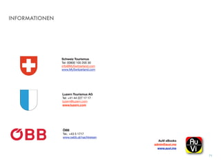 INFORMATIONEN
71
Schweiz Tourismus
Tel: 00800 100 200 30
info@MySwitzerland.com
www.MySwitzerland.com
Luzern Tourismus AG
Tel: +41 44 227 17 17
luzern@luzern.com
www.luzern.com
AuVi eBooks  
admin@auvi.me
www.auvi.me
ÖBB
Tel.: +43 5 1717 
www.oebb.at/nachtreisen
 