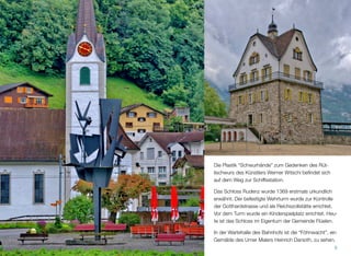 Die Plastik “Schwurhände” zum Gedenken des Rüt-
lischwurs des Künstlers Werner Witschi beﬁndet sich
auf dem Weg zur Schiffsstation.
Das Schloss Rudenz wurde 1369 erstmals urkundlich
erwähnt. Der befestigte Wehrturm wurde zur Kontrolle
der Gotthardstrasse und als Reichszollstätte errichtet.
Vor dem Turm wurde ein Kinderspielplatz errichtet. Heu-
te ist das Schloss im Eigentum der Gemeinde Flüelen.
In der Wartehalle des Bahnhofs ist die “Föhnwacht”, ein
Gemälde des Urner Malers Heinrich Danioth, zu sehen.
6
 