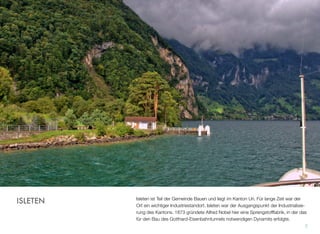 Isleten ist Teil der Gemeinde Bauen und liegt im Kanton Uri. Für lange Zeit war der
Ort ein wichtiger Industriestandort. Isleten war der Ausgangspunkt der Industrialisie-
rung des Kantons. 1873 gründete Alfred Nobel hier eine Sprengstofffabrik, in der das
für den Bau des Gotthard-Eisenbahntunnels notwendigen Dynamits erfolgte.
7
ISLETEN
 