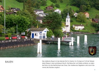 Das idyllische Bauen ist das kleinste Dorf im Kanton Uri. Es liegt am Fuß der Nidwal-
dener Berge in einer grünblauen Bucht. Die Besucher und Gäste schätzen vor allem
die Ruhe und die Natürlichkeit des Ortes. Die mediterrane Vegetation wird durch Ele-
mente des Nordens ergänzt.
8
BAUEN
 