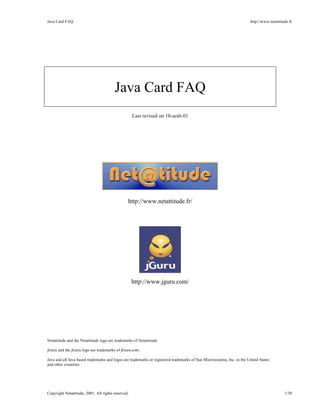 Java Card FAQ http://www.netattitude.fr
Copyright Netattitude, 2001. All rights reserved. 1/30
Java Card FAQ
Last revised on 10-août-01
http://www.netattitude.fr/
http://www.jguru.com/
Netattitude and the Netattitude logo are trademarks of Netattitude.
jGuru and the jGuru logo are trademarks of jGuru.com.
Java and all Java based trademarks and logos are trademarks or registered trademarks of Sun Microsystems, Inc. in the United States
and other countries.
 