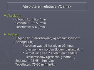 Absolute en relatieve VO2max

►   Absoluut:
        - Uitgedrukt in liter/min
        - Sedentair: 3-3.5 l/min
          Topatleten: 5-6 l/min

►   Relatief:
        - Uitgedrukt in milliliter/min/kg lichaamsgewicht
        - Belangrijk bij:
               * sporten waarbij het eigen LG moet
                 overwonnen worden (lopen, basketbal,…)
               * vergelijking van 2 atleten met andere
                 lichaamsbouw (geslacht, grootte,…)
        - Sedentair: 25-45 ml/min/kg
          Topatleten: 75-80 ml/min/kg
 