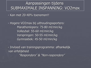 Aanpassingen tijdens
 SUBMAXIMALE INSPANNING: VO2max
- Kan met 20-40% toenemen!!

- Hogere VO2max bij uithoudingssporters:
      Marathonlopers: 75-80 ml/min/kg
      Volleybal: 55-60 ml/min/kg
      Verspringen: 50-55 ml/min/kg
      Gymnastiek: 45-50 ml/min/kg

- Invloed van trainingsprogramma: afhankelijk
van erfelijkheid
        “Responders” & “Non-responders”
 