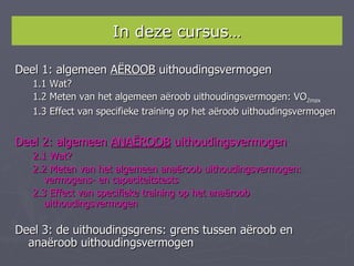 In deze cursus…

Deel 1: algemeen AËROOB uithoudingsvermogen
   1.1 Wat?
   1.2 Meten van het algemeen aëroob uithoudingsvermogen: VO2max
   1.3 Effect van specifieke training op het aëroob uithoudingsvermogen


Deel 2: algemeen ANAËROOB uithoudingsvermogen
   2.1 Wat?
   2.2 Meten van het algemeen anaëroob uithoudingsvermogen:
      vermogens- en capaciteitstests
   2.3 Effect van specifieke training op het anaëroob
      uithoudingsvermogen

Deel 3: de uithoudingsgrens: grens tussen aëroob en
  anaëroob uithoudingsvermogen
 