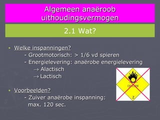 Algemeen anaëroob
             uithoudingsvermogen
                     2.1 Wat?

•   Welke inspanningen?
       - Grootmotorisch: > 1/6 vd spieren
       - Energielevering: anaërobe energielevering
           → Alactisch
           → Lactisch

•   Voorbeelden?
       - Zuiver anaërobe inspanning:
         max. 120 sec.
 