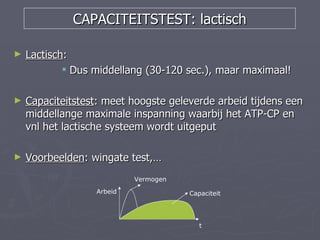 CAPACITEITSTEST: lactisch

►   Lactisch:
             Dus middellang (30-120 sec.), maar maximaal!

►   Capaciteitstest: meet hoogste geleverde arbeid tijdens een
    middellange maximale inspanning waarbij het ATP-CP en
    vnl het lactische systeem wordt uitgeput

►   Voorbeelden: wingate test,…
                           Vermogen
                  Arbeid              Capaciteit




                                         t
 