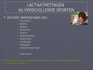 LACTAATMETINGEN
                bij VERSCHILLENDE SPORTEN
►   Zie boek: beschrijvingen van:
               Zwemmen
               Roeien
               Boksen
               Schermen
               Tennis
               Gewichtheffen
               Wielrennen
               Langlaufen
               Autosport
               Valschermspringen

             Eigen sport


Te kennen en kunnen uitleggen waarom er al dan niet hoge lactaatwaarden
   gevonden worden.
 