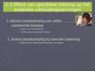 2.3 Effect van specifieke training op het
    anaërobe uithoudingsvermogen

1. Kleinere lactaatophoping voor zelfde
    submaximale belasting
         Lager zuurstofdeficiet
         Verbeterde lactaateliminatie


 2. Grotere lactaatophoping bij maximale inspanning
         Atleet kan de lactaatophoping beter verdragen
 