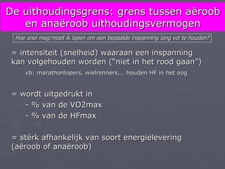 De uithoudingsgrens: grens tussen aëroob
   en anaëroob uithoudingsvermogen
  Hoe snel mag/moet ik lopen om een bepaalde inspanning lang vol te houden?

 = intensiteit (snelheid) waaraan een inspanning
 kan volgehouden worden (“niet in het rood gaan”)
     vb: marathonlopers, wielrenners,… houden HF in het oog


 = wordt uitgedrukt in
    - % van de VO2max
    - % van de HFmax

 = stérk afhankelijk van soort energielevering
 (aëroob of anaëroob)
 