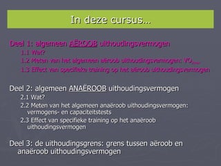 In deze cursus…

Deel 1: algemeen AËROOB uithoudingsvermogen
   1.1 Wat?
   1.2 Meten van het algemeen aëroob uithoudingsvermogen: VO2max
   1.3 Effect van specifieke training op het aëroob uithoudingsvermogen


Deel 2: algemeen ANAËROOB uithoudingsvermogen
   2.1 Wat?
   2.2 Meten van het algemeen anaëroob uithoudingsvermogen:
      vermogens- en capaciteitstests
   2.3 Effect van specifieke training op het anaëroob
      uithoudingsvermogen

Deel 3: de uithoudingsgrens: grens tussen aëroob en
  anaëroob uithoudingsvermogen
 