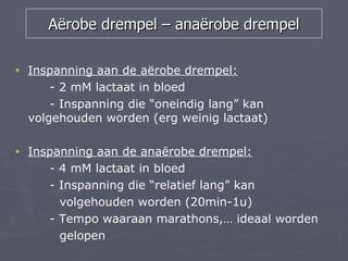 Aërobe drempel – anaërobe drempel

•   Inspanning aan de aërobe drempel:
        - 2 mM lactaat in bloed
        - Inspanning die “oneindig lang” kan
    volgehouden worden (erg weinig lactaat)

•   Inspanning aan de anaërobe drempel:
       - 4 mM lactaat in bloed
       - Inspanning die “relatief lang” kan
         volgehouden worden (20min-1u)
       - Tempo waaraan marathons,… ideaal worden
         gelopen
 