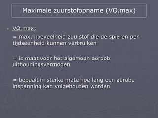 Maximale zuurstofopname (VO2max)

•   VO2max:
    = max. hoeveelheid zuurstof die de spieren per
    tijdseenheid kunnen verbruiken

    = is maat voor het algemeen aëroob
    uithoudingsvermogen

    = bepaalt in sterke mate hoe lang een aërobe
    inspanning kan volgehouden worden
 
