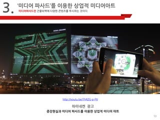 10 
3. 
‘미디어 파사드’를 이용한 상업적 미디어아트 
미디어파사드란 건물외벽에 다양한 콘텐츠를 투시하는 것이다. 
http://youtu.be/7hRZG-p-PtI 
하이네켄 광고 
증강현실과 미디어 파사드를 이용한 상업적 미디어 아트 
 