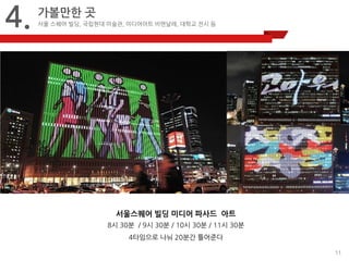 11 
4. 
가볼만한 곳 
서울 스퀘어 빌딩, 국립현대 미술관, 미디어아트 비엔날레, 대학교 전시 등 
서울스퀘어 빌딩 미디어 파사드 아트 
8시 30분 / 9시 30분 / 10시 30분 / 11시 30분 
4타임으로 나눠 20분간 틀어준다 
 