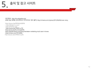 12 
5. 
출처 및 참고 사이트 
-위키백과 http://ko.wikipedia.org/ 
-문화기술 대학원 (인터렉티브 미디어아트 정의 출처) http://ct.kaist.ac.kr/ctpress/2012/06/04/cover-story 
-http://youtu.be/FRFK6UH09FM 
- http://design-io.com/ 
- http://tmema.org/ - http://youtu.be/7hRZG-p-PtI -http://youtu.be/hE_tUmzqOYM -http://azeizle.tistory.com/entry/heineken-marketing-stud-case-in-korea 
-http://vimeo.com/74124094 http://youtu.be/STRMcmj-gHc  